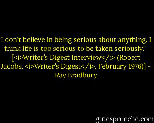 I don't believe in being serious about anything. I think life is too serious to be taken seriously."<br /><br />[<i>Writer’s Digest Interview</i> (Robert Jacobs, <i>Writer’s Digest</i>, February 1976)] - Ray Bradbury