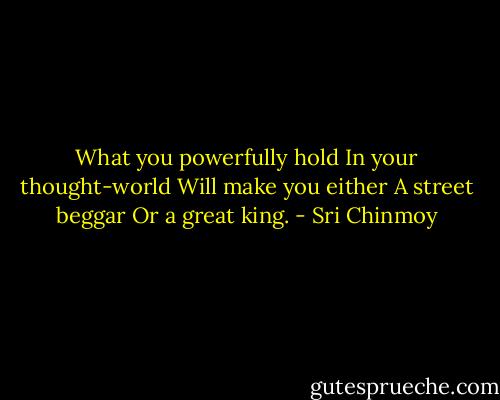 What you powerfully hold<br />In your thought-world<br />Will make you either<br />A street beggar<br />Or a great king. - Sri Chinmoy