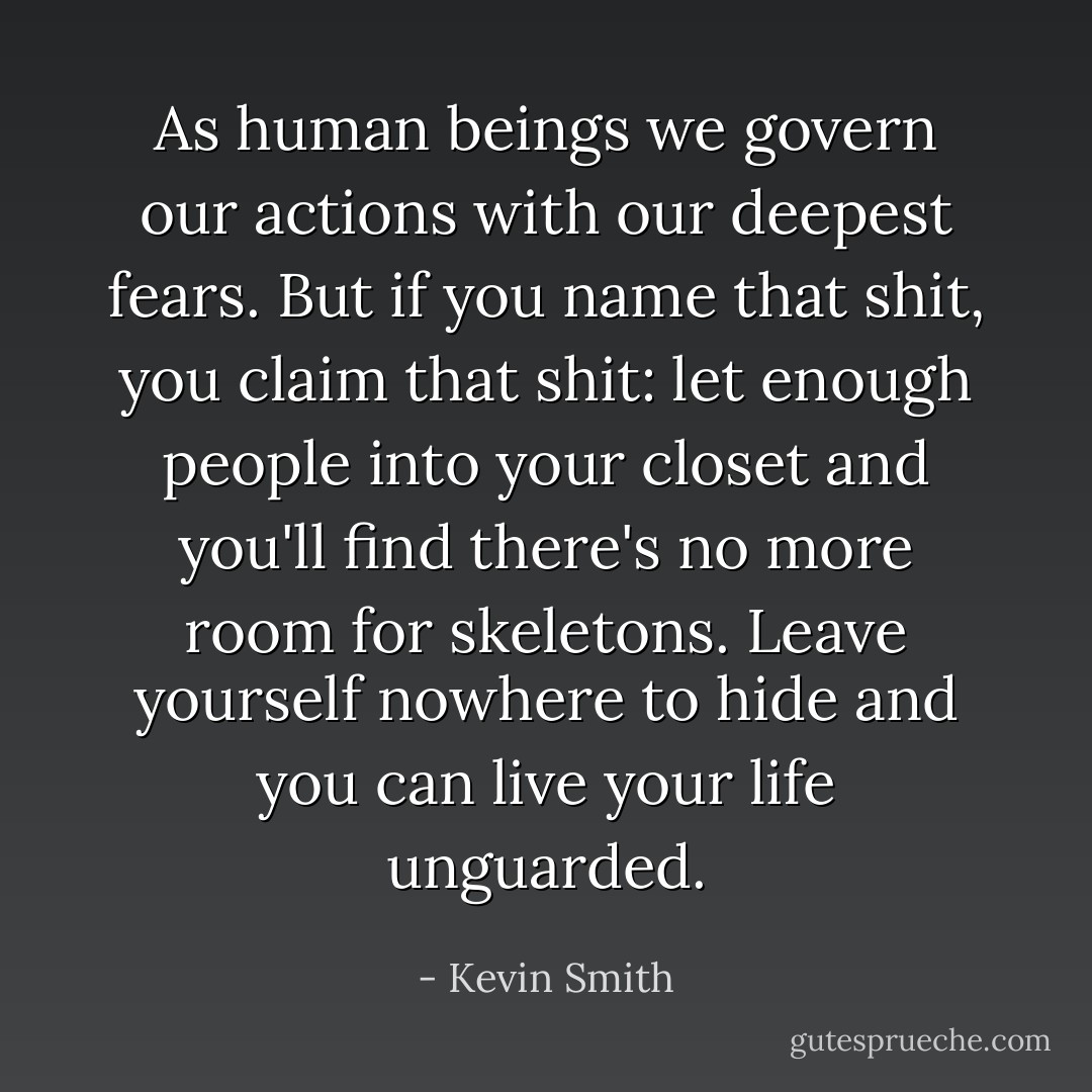 As human beings we govern our actions with our deepest fears. But if you name that shit, you claim that shit: let enough people into your closet and you'll find there's no more room for skeletons. Leave yourself nowhere to hide and you can live your life unguarded. - Kevin Smith