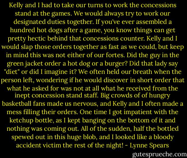 Kelly and I had to take our turns to work the concessions stand at the games. We would always try to work our designated duties together. If you've ever assembled a hundred hot dogs after a game, you know things can get pretty hectic behind that concessions counter. Kelly and I would slap those orders together as fast as we could, but keep in mind this was not either of our fortes. Did the guy in the green jacket order a hot dog or a burger? Did that lady say "diet" or did I imagine it? We often held our breath when the person left, wondering if he would discover in short order that what he asked for was not at all what he received from the inept concession stand staff. Big crowds of of hungry basketball fans made us nervous, and Kelly and I often made a mess filling their orders. One time I got impatient with the ketchup bottle, as I kept banging on the bottom of it and nothing was coming out. All of the sudden, half the bottled spewed out in this huge blob, and I looked like a bloody accident victim the rest of the night! - Lynne Spears