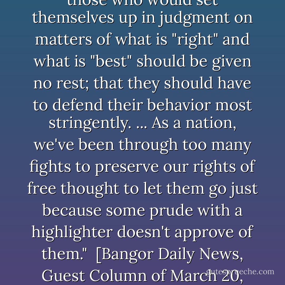 If there's one American belief I hold above all others, it's that those who would set themselves up in judgment on matters of what is "right" and what is "best" should be given no rest; that they should have to defend their behavior most stringently. ... As a nation, we've been through too many fights to preserve our rights of free thought to let them go just because some prude with a highlighter doesn't approve of them."<br /><br />[<i>Bangor Daily News</i>, Guest Column of March 20, 1992] - Stephen King