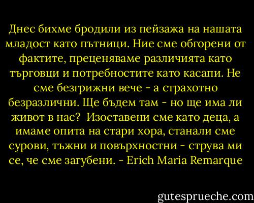 Днес бихме бродили из пейзажа на нашата младост като пътници. Ние сме обгорени от фактите, преценяваме различията като търговци и потребностите като касапи. Не сме безгрижни вече - а страхотно безразлични. Ще бъдем там - но ще има ли живот в нас?<br /><br />Изоставени сме като деца, а имаме опита на стари хора, станали сме сурови, тъжни и повърхностни - струва ми се, че сме загубени. - Erich Maria Remarque