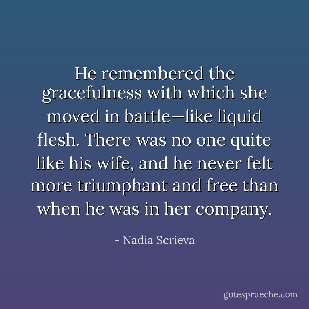 He remembered the gracefulness with which she moved in battle—like liquid flesh. There was no one quite like his wife, and he never felt more triumphant and free than when he was in her company. - Nadia Scrieva