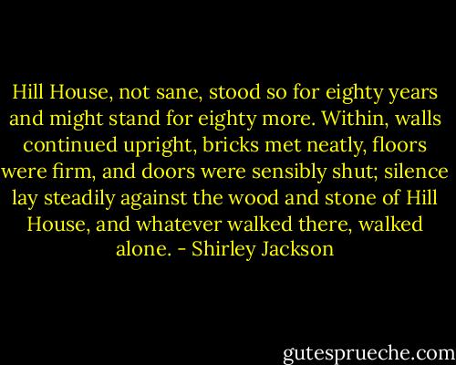 Hill House, not sane, stood so for eighty years and might stand for eighty more. Within, walls continued upright, bricks met neatly, floors were firm, and doors were sensibly shut; silence lay steadily against the wood and stone of Hill House, and whatever walked there, walked alone. - Shirley Jackson