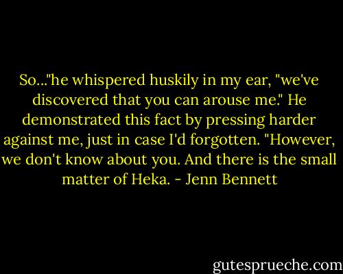 So..."he whispered huskily in my ear, "we've discovered that you can arouse me." He demonstrated this fact by pressing harder against me, just in case I'd forgotten. "However, we don't know about you. And there is the small matter of Heka. - Jenn Bennett