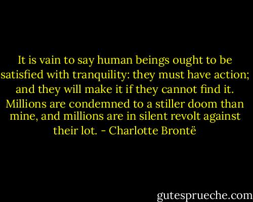 It is vain to say human beings ought to be satisfied with tranquility: they must have action; and they will make it if they cannot find it. Millions are condemned to a stiller doom than mine, and millions are in silent revolt against their lot. - Charlotte Brontë