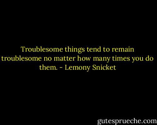 Troublesome things tend to remain troublesome no matter how many times you do them. - Lemony Snicket