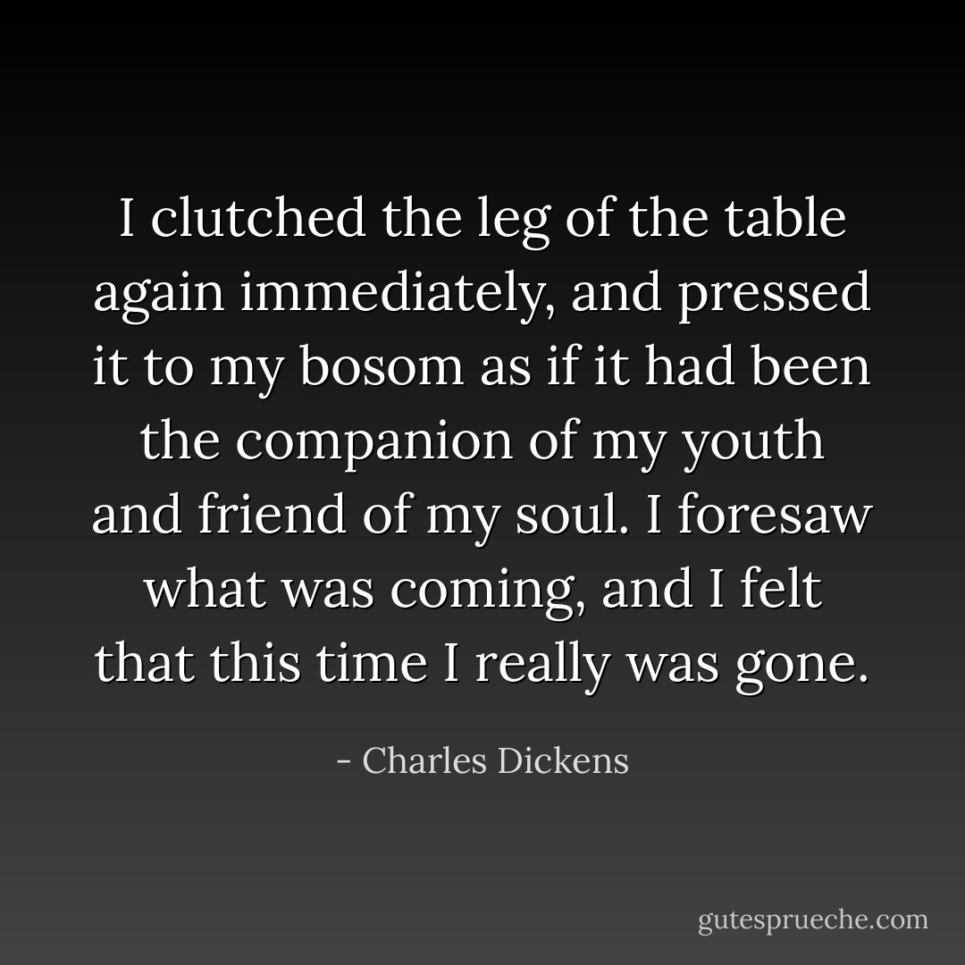 I clutched the leg of the table again immediately, and pressed it to my bosom as if it had been the companion of my youth and friend of my soul. I foresaw what was coming, and I felt that this time I really was gone. - Charles Dickens