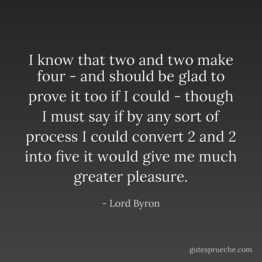 I know that two and two make four - and should be glad to prove it too if I could - though I must say if by any sort of process I could convert 2 and 2 into five it would give me much greater pleasure. - Lord Byron