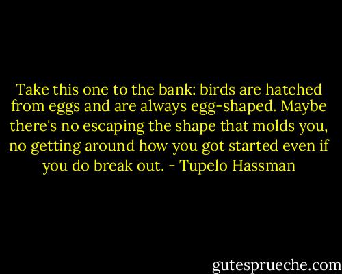 Take this one to the bank: birds are hatched from eggs and are always egg-shaped. Maybe there's no escaping the shape that molds you, no getting around how you got started even if you do break out. - Tupelo Hassman