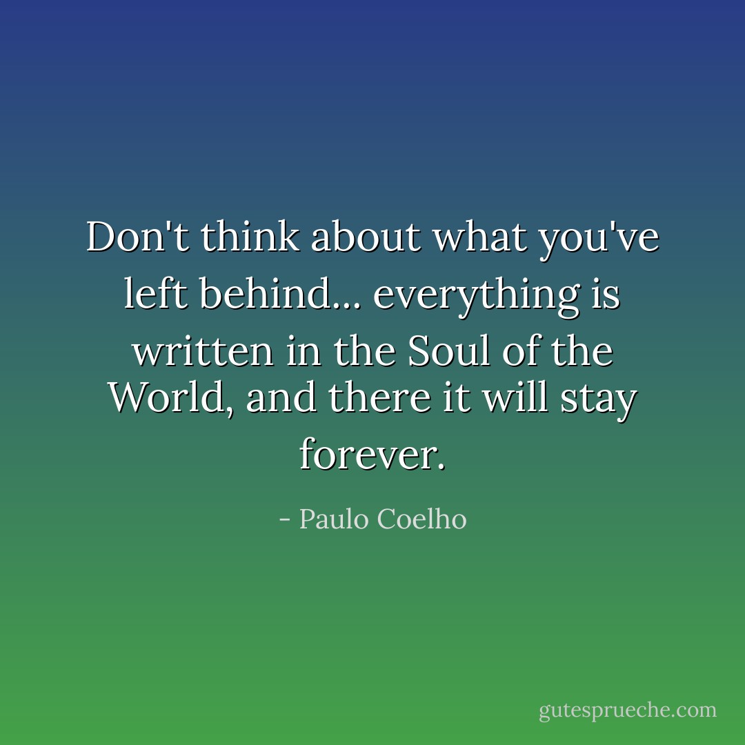 Don't think about what you've left behind... everything is written in the Soul of the World, and there it will stay forever. - Paulo Coelho