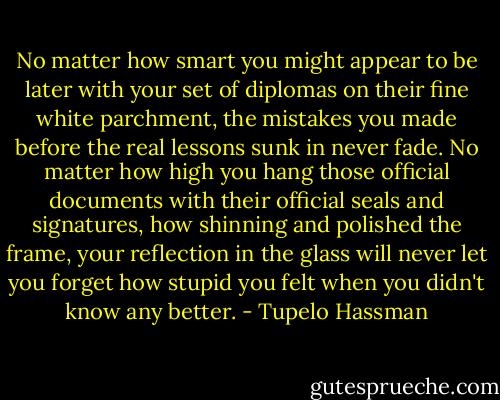 No matter how smart you might appear to be later with your set of diplomas on their fine white parchment, the mistakes you made before the real lessons sunk in never fade. No matter how high you hang those official documents with their official seals and signatures, how shinning and polished the frame, your reflection in the glass will never let you forget how stupid you felt when you didn't know any better. - Tupelo Hassman