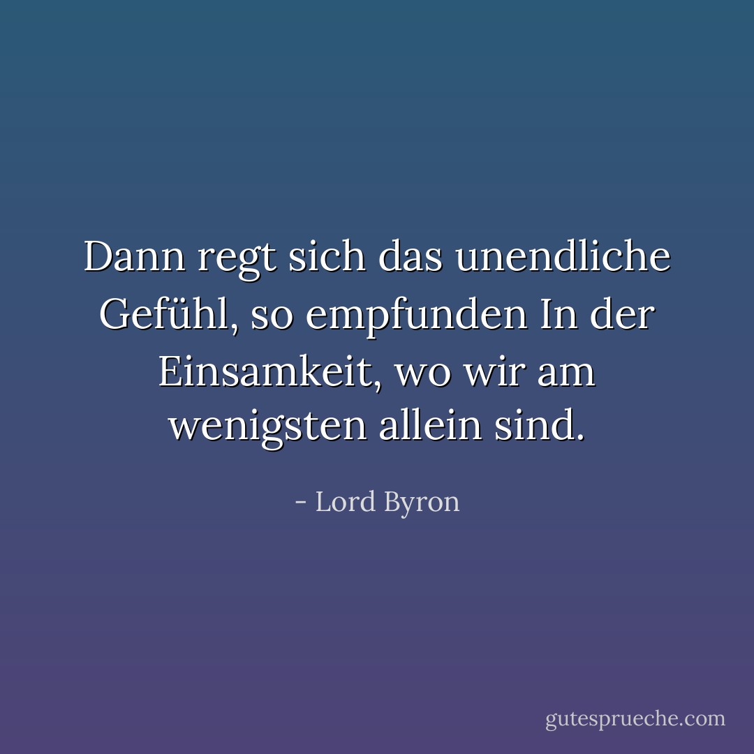 Dann regt sich das unendliche Gefühl, so empfunden<br />In der Einsamkeit, wo wir <i>am wenigsten</i> allein sind. - Lord Byron<