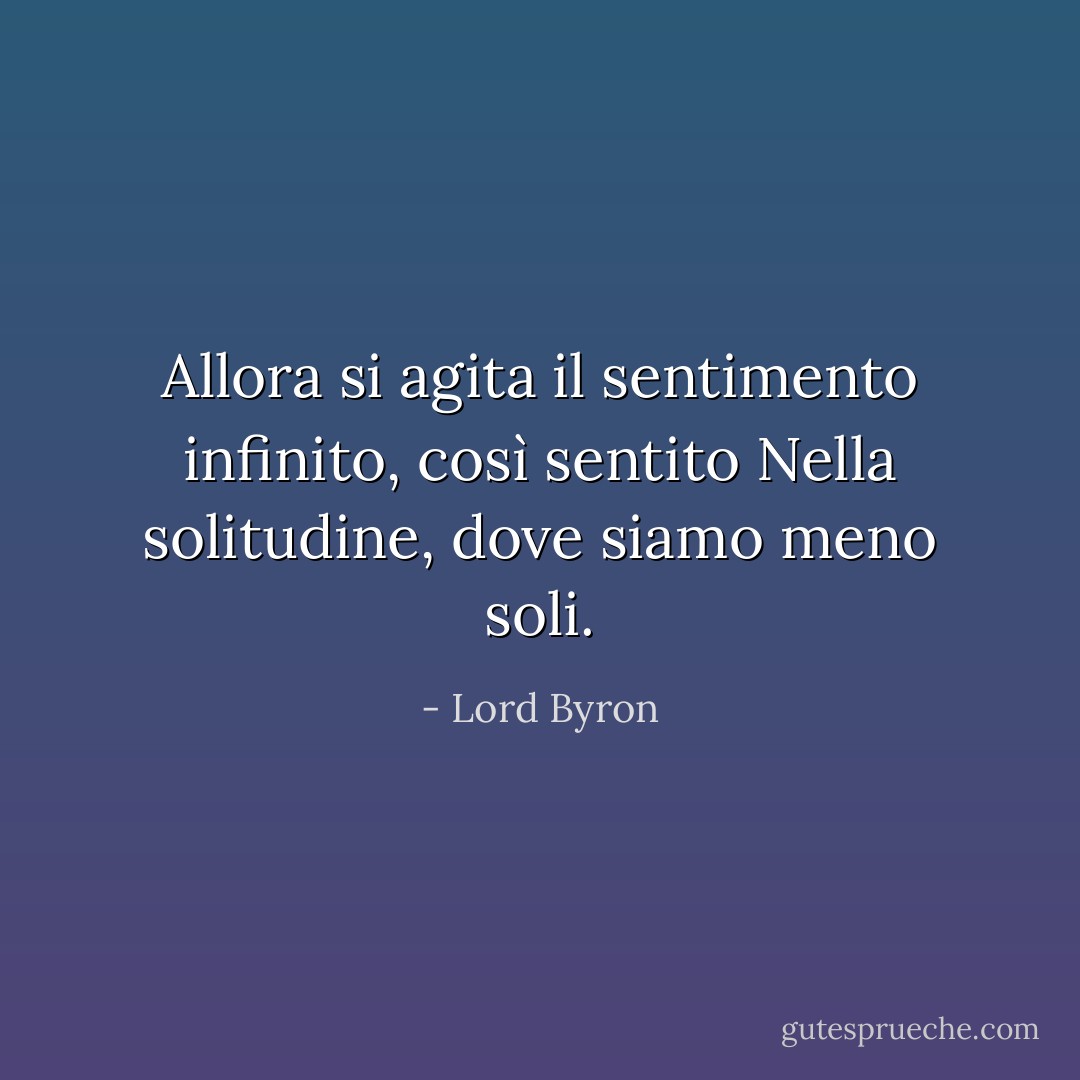 Allora si agita il sentimento infinito, così sentito<br />Nella solitudine, dove siamo <i>meno</i> soli. - Lord Byron