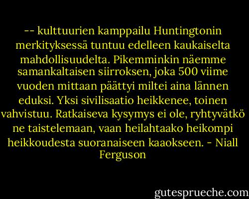 -- kulttuurien kamppailu Huntingtonin merkityksessä tuntuu edelleen kaukaiselta mahdollisuudelta. Pikemminkin näemme samankaltaisen siirroksen, joka 500 viime vuoden mittaan päättyi miltei aina lännen eduksi. Yksi sivilisaatio heikkenee, toinen vahvistuu. Ratkaiseva kysymys ei ole, ryhtyvätkö ne taistelemaan, vaan heilahtaako heikompi heikkoudesta suoranaiseen kaaokseen. - Niall Ferguson