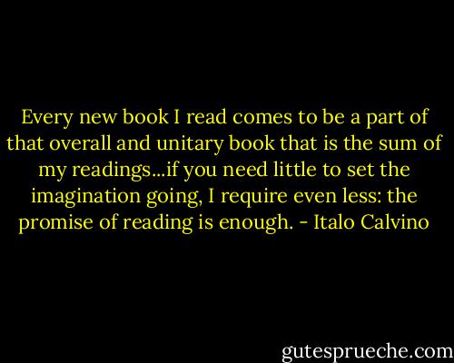Every new book I read comes to be a part of that overall and unitary book that is the sum of my readings...if you need little to set the imagination going, I require even less: the promise of reading is enough. - Italo Calvino