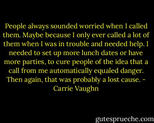 People always sounded worried when I called them. Maybe because I only ever called a lot of them when I was in trouble and needed help. I needed to set up more lunch dates or have more parties, to cure people of the idea that a call from me automatically equaled danger. Then again, that was probably a lost cause. - Carrie Vaughn