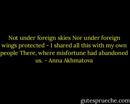 Not under foreign skies<br />Nor under foreign wings protected -<br />I shared all this with my own people<br />There, where misfortune had abandoned us. - Anna Akhmatova