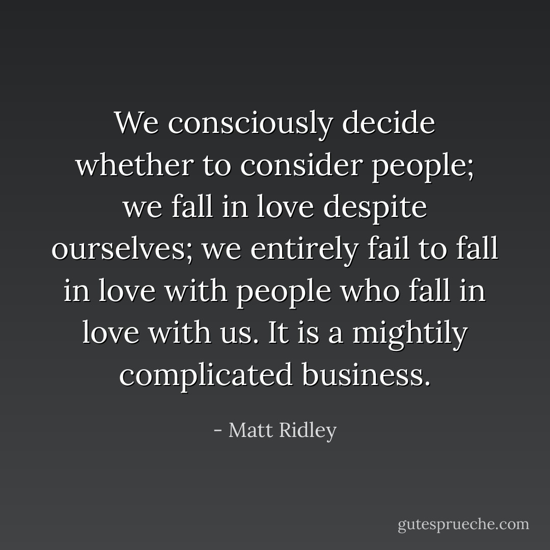 We consciously decide whether to consider people; we fall in love despite ourselves; we entirely fail to fall in love with people who fall in love with us. It is a mightily complicated business. - Matt Ridley