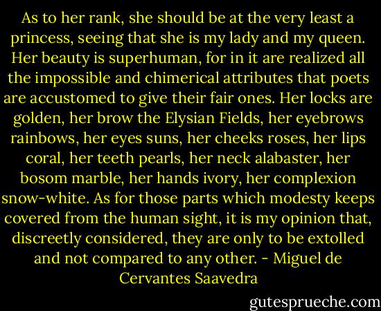 As to her rank, she should be at the very least a princess, seeing that she is my lady and my queen. Her beauty is superhuman, for in it are realized all the impossible and chimerical attributes that poets are accustomed to give their fair ones. Her locks are golden, her brow the Elysian Fields, her eyebrows rainbows, her eyes suns, her cheeks roses, her lips coral, her teeth pearls, her neck alabaster, her bosom marble, her hands ivory, her complexion snow-white. As for those parts which modesty keeps covered from the human sight, it is my opinion that, discreetly considered, they are only to be extolled and not compared to any other. - Miguel de Cervantes Saavedra