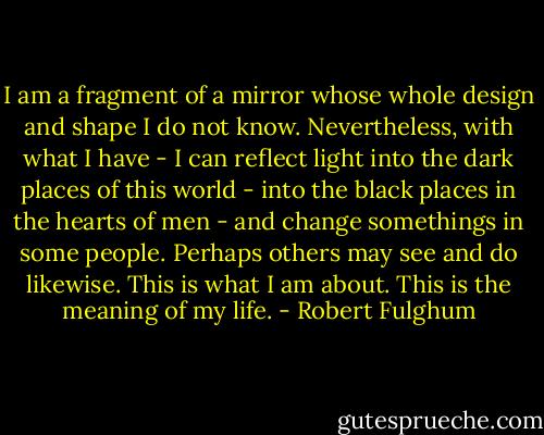 I am a fragment of a mirror whose whole design and shape I do not know. Nevertheless, with what I have - I can reflect light into the dark places of this world - into the black places in the hearts of men - and change somethings in some people. Perhaps others may see and do likewise. This is what I am about. This is the meaning of my life. - Robert Fulghum