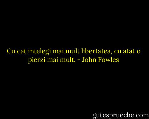 Cu cat intelegi mai mult libertatea, cu atat o pierzi mai mult. - John Fowles