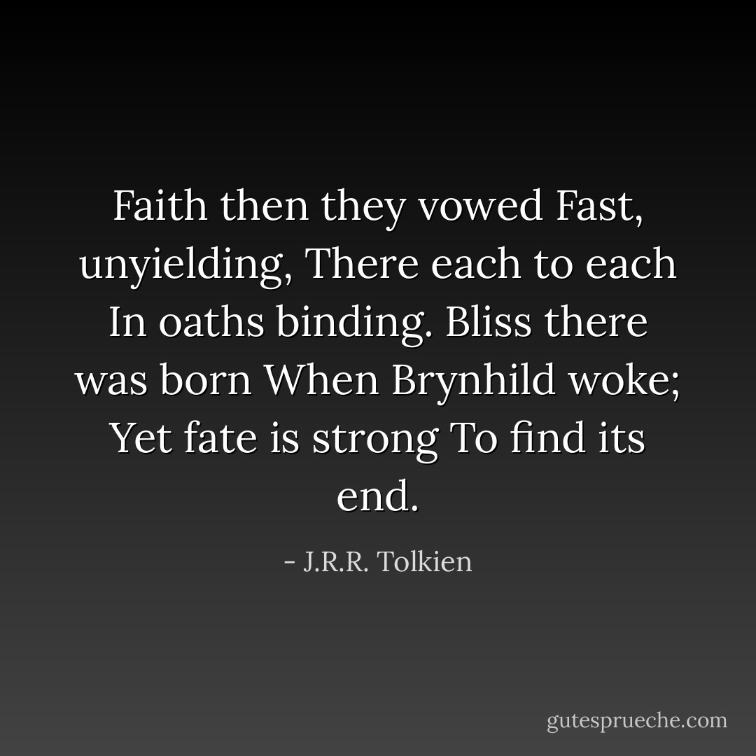 Faith then they vowed<br />Fast, unyielding,<br />There each to each<br />In oaths binding.<br />Bliss there was born<br />When Brynhild woke;<br />Yet fate is strong<br />To find its end. - J.R.R. Tolkien