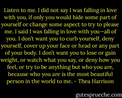 Listen to me. I did not say I was falling in love with you, if only you would hide some part of yourself or change some aspect to try to please me. I said I was falling in love with you—all of you. I don’t want you to curb yourself, deny yourself, cover up your face or head or any part of your body. I don’t want you to lose or gain weight, or watch what you say, or deny how you feel, or try to be anything but who you are, because who you are is the most beautiful person in the world to me. - Thea Harrison