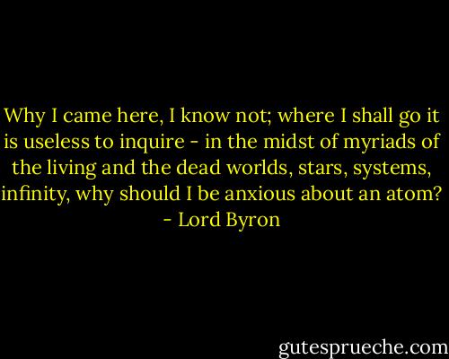 Why I came here, I know not; where I shall go it is useless to inquire - in the midst of myriads of the living and the dead worlds, stars, systems, infinity, why should I be anxious about an atom? - Lord Byron