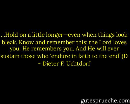 …Hold on a little longer—even when things look bleak. Know and remember this: the Lord loves you. He remembers you. And He will ever sustain those who ‘endure in faith to the end’ (D - Dieter F. Uchtdorf
