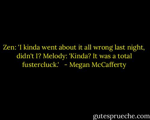 Zen: 'I kinda went about it all wrong last night, didn't I?<br />Melody: 'Kinda? It was a total fustercluck.'<br /><br /> - Megan McCafferty