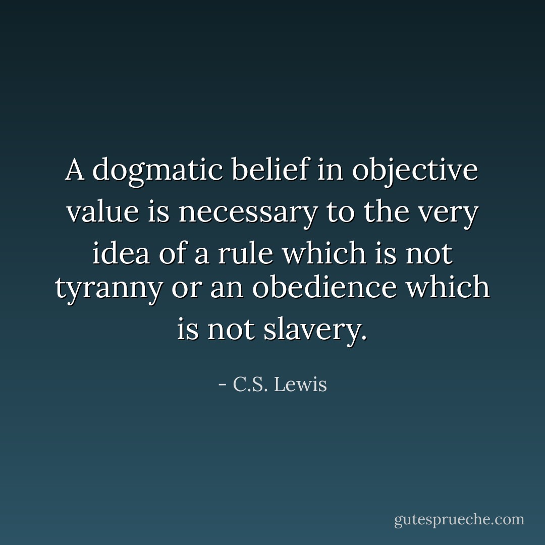 A dogmatic belief in objective value is necessary to the very idea of a rule which is not tyranny or an obedience which is not slavery. - C.S. Lewis