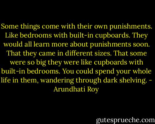 Some things come with their own punishments. Like bedrooms with built-in cupboards. They would all learn more about punishments soon. That they came in different sizes. That some were so big they were like cupboards with built-in bedrooms. You could spend your whole life in them, wandering through dark shelving. - Arundhati Roy