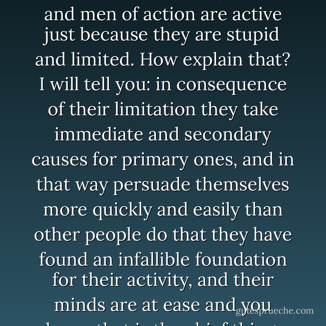 I repeat, I repeat with emphasis: all "direct" persons and men of action are active just because they are stupid and limited. How explain that? I will tell you: in consequence of their limitation they take immediate and secondary causes for primary ones, and in that way persuade themselves more quickly and easily than other people do that they have found an infallible foundation for their activity, and their minds are at ease and you know that is the chief thing. - Fyodor Dostoevsky