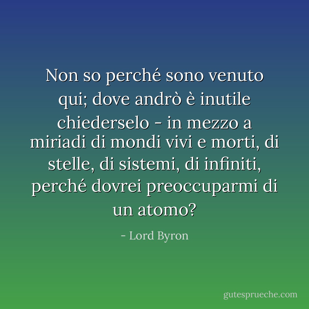 Non so perché sono venuto qui; dove andrò è inutile chiederselo - in mezzo a miriadi di mondi vivi e morti, di stelle, di sistemi, di infiniti, perché dovrei preoccuparmi di un atomo? - Lord Byron