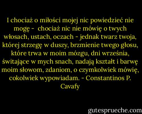 I chociaż o miłości mojej nic powiedzieć nie mogę - <br />chociaż nic nie mówię o twych włosach, ustach, oczach -<br />jednak twarz twoja, której strzegę w duszy,<br />brzmienie twego głosu, które trwa w moim mózgu,<br />dni września, świtające w mych snach,<br />nadają kształt i barwę moim słowom, zdaniom,<br />o czymkolwiek mówię, cokolwiek wypowiadam. - Constantinos P. Cavafy