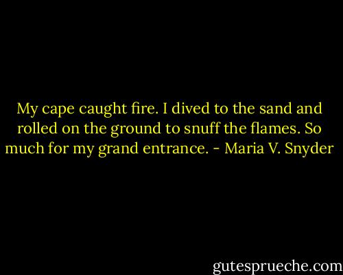 My cape caught fire. I dived to the sand and rolled on the ground to snuff the flames. So much for my grand entrance. - Maria V. Snyder