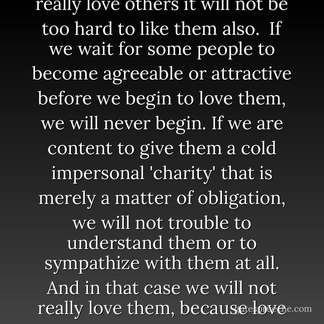 We are obliged to love one another. We are not strictly bound to 'like' one another. Love governs the will: 'liking' is a matter of sense and sensibility. Nevertheless, if we really love others it will not be too hard to like them also.<br /><br />If we wait for some people to become agreeable or attractive before we begin to love them, we will never begin. If we are content to give them a cold impersonal 'charity' that is merely a matter of obligation, we will not trouble to understand them or to sympathize with them at all. And in that case we will not really love them, because love implies an efficacious will not only to do good to others exteriorly but also to find some good in them to which we can respond. - Thomas Merton