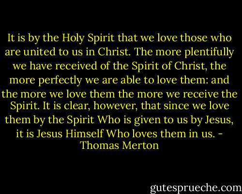 It is by the Holy Spirit that we love those who are united to us in Christ. The more plentifully we have received of the Spirit of Christ, the more perfectly we are able to love them: and the more we love them the more we receive the Spirit. It is clear, however, that since we love them by the Spirit Who is given to us by Jesus, it is Jesus Himself Who loves them in us. - Thomas Merton