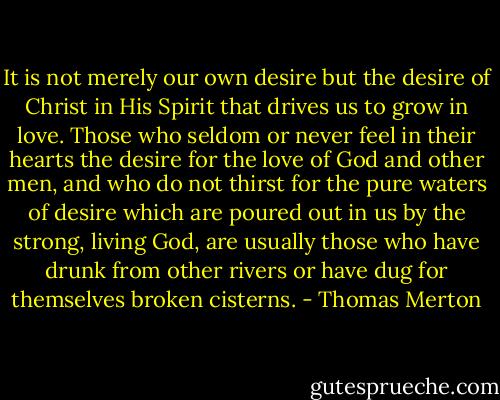 It is not merely our own desire but the desire of Christ in His Spirit that drives us to grow in love. Those who seldom or never feel in their hearts the desire for the love of God and other men, and who do not thirst for the pure waters of desire which are poured out in us by the strong, living God, are usually those who have drunk from other rivers or have dug for themselves broken cisterns. - Thomas Merton