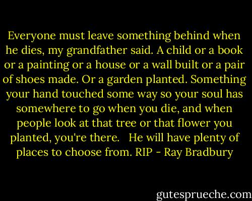 Everyone must leave something behind when he dies, my grandfather said. A child or a book or a painting or a house or a wall built or a pair of shoes made. Or a garden planted. Something your hand touched some way so your soul has somewhere to go when you die, and when people look at that tree or that flower you planted, you're there. <br /><br />He will have plenty of places to choose from. RIP - Ray Bradbury