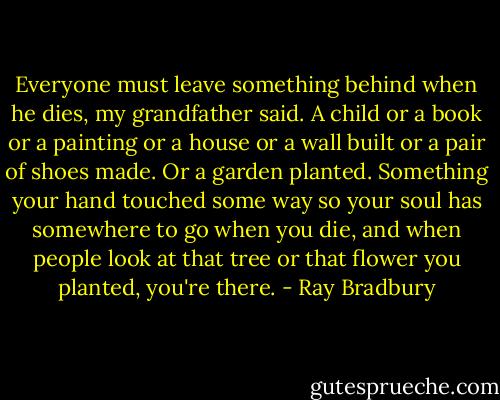 Everyone must leave something behind when he dies, my grandfather said. A child or a book or a painting or a house or a wall built or a pair of shoes made. Or a garden planted. Something your hand touched some way so your soul has somewhere to go when you die, and when people look at that tree or that flower you planted, you're there. - Ray Bradbury