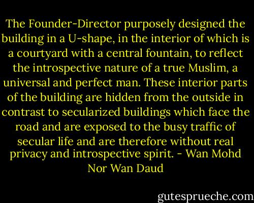 The Founder-Director purposely designed the building in a U-shape, in the interior of which is a courtyard with a central fountain, to reflect the introspective nature of a true Muslim, a universal and perfect man. These interior parts of the building are hidden from the outside in contrast to secularized buildings which face the road and are exposed to the busy traffic of secular life and are therefore without real privacy and introspective spirit. - Wan Mohd Nor Wan Daud