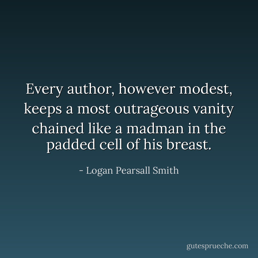 Every author, however modest, keeps a most outrageous vanity chained like a madman in the padded cell of his breast. - Logan Pearsall Smith