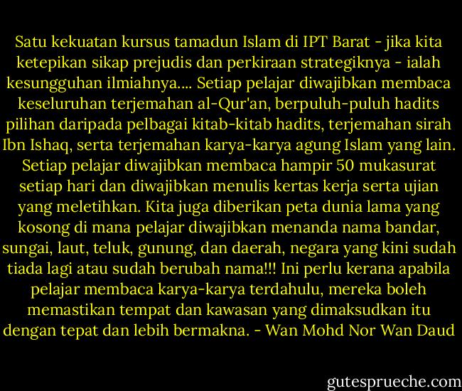 Satu kekuatan kursus tamadun Islam di IPT Barat - jika kita ketepikan sikap prejudis dan perkiraan strategiknya - ialah kesungguhan ilmiahnya.... Setiap pelajar diwajibkan membaca keseluruhan terjemahan al-Qur'an, berpuluh-puluh hadits pilihan daripada pelbagai kitab-kitab hadits, terjemahan sirah Ibn Ishaq, serta terjemahan karya-karya agung Islam yang lain. Setiap pelajar diwajibkan membaca hampir 50 mukasurat setiap hari dan diwajibkan menulis kertas kerja serta ujian yang meletihkan. Kita juga diberikan peta dunia lama yang kosong di mana pelajar diwajibkan menanda nama bandar, sungai, laut, teluk, gunung, dan daerah, negara yang kini sudah tiada lagi atau sudah berubah nama!!! Ini perlu kerana apabila pelajar membaca karya-karya terdahulu, mereka boleh memastikan tempat dan kawasan yang dimaksudkan itu dengan tepat dan lebih bermakna. - Wan Mohd Nor Wan Daud