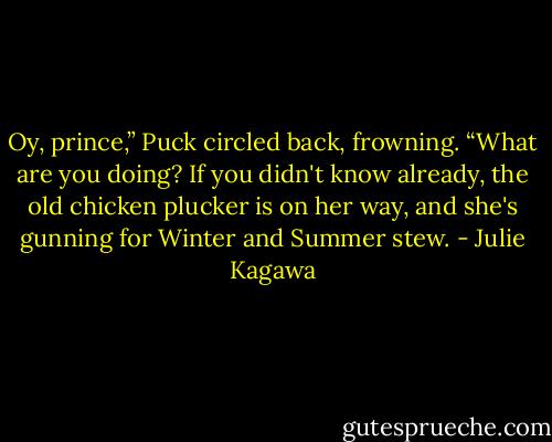 Oy, prince,” Puck circled back, frowning. “What are you doing? If you didn't know already, the old chicken plucker is on her way, and she's gunning for Winter and Summer stew. - Julie Kagawa