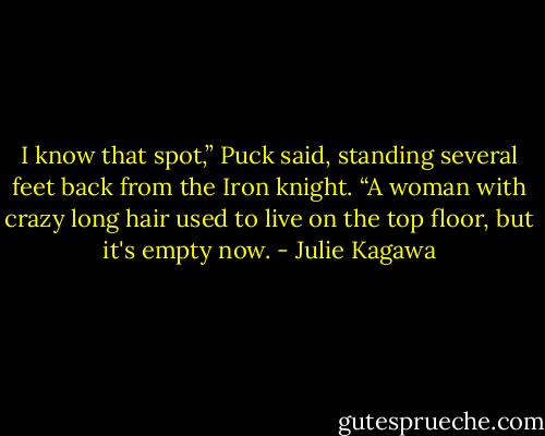 I know that spot,” Puck said, standing several feet back from the Iron knight. “A woman with crazy long hair used to live on the top floor, but it's empty now. - Julie Kagawa