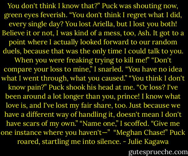 You don't think I know that?” Puck was shouting now, green eyes feverish. “You don't think I regret what I did, every single day? You lost Ariella, but I lost you both! Believe it or not, I was kind of a mess, too, Ash. It got to a point where I actually looked forward to our random duels, because that was the only time I could talk to you. When you were freaking trying to kill me!”<br />“Don't compare your loss to mine,” I snarled. “You have no idea what I went through, what you caused.”<br />“You think I don't know pain?” Puck shook his head at me. “Or loss? I've been around a lot longer than you, prince! I know what love is, and I've lost my fair share, too. Just because we have a different way of handling it, doesn't mean I don't have scars of my own.”<br />“Name one,” I scoffed. “Give me one instance where you haven't—” <br />“Meghan Chase!” Puck roared, startling me into silence. - Julie Kagawa