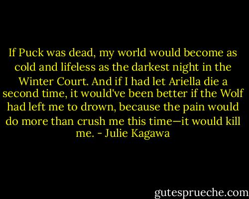 If Puck was dead, my world would become as cold and lifeless as the darkest night in the Winter Court. And if I had let Ariella die a second time, it would've been better if the Wolf had left me to drown, because the pain would do more than crush me this time—it would kill me. - Julie Kagawa