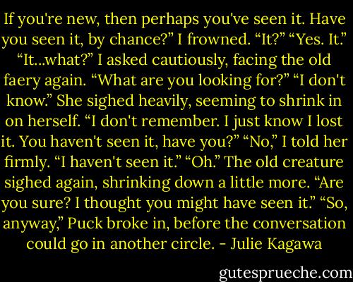 If you're new, then perhaps you've seen it. Have you seen it, by chance?”<br />I frowned. “It?”<br />“Yes. It.”<br />“It...what?” I asked cautiously, facing the old faery again. “What are you looking for?”<br />“I don't know.” She sighed heavily, seeming to shrink in on herself. “I don't remember. I just know I lost it. You haven't seen it, have you?”<br />“No,” I told her firmly. “I haven't seen it.”<br />“Oh.” The old creature sighed again, shrinking down a little more. “Are you sure? I thought you might have seen it.”<br />“So, anyway,” Puck broke in, before the conversation could go in another circle. - Julie Kagawa
